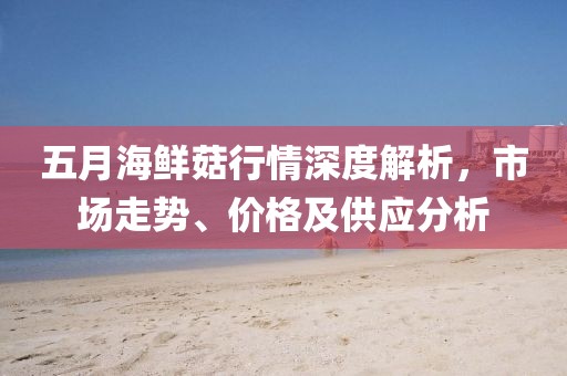 五月海鲜菇行情深度解析，市场走势、价格及供应分析