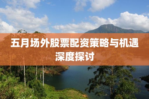 五月场外股票配资策略与机遇深度探讨
