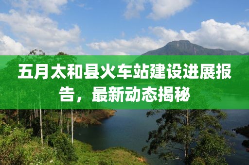 五月太和县火车站建设进展报告，最新动态揭秘