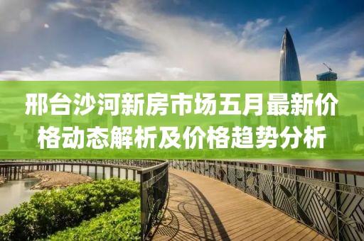 邢台沙河新房市场五月最新价格动态解析及价格趋势分析