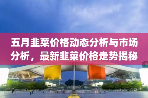 五月韭菜价格动态分析与市场分析，最新韭菜价格走势揭秘