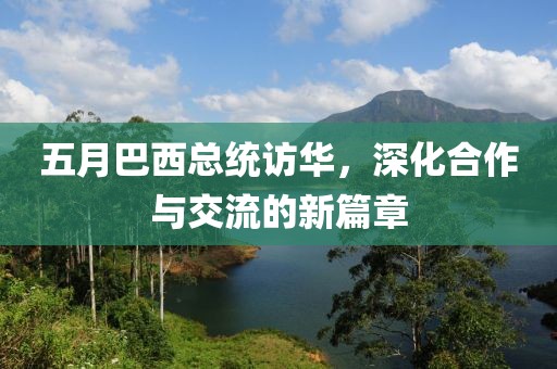 五月巴西总统访华，深化合作与交流的新篇章