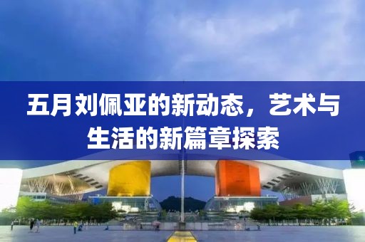 五月刘佩亚的新动态，艺术与生活的新篇章探索