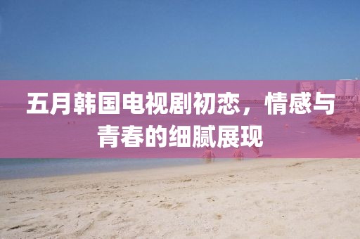 五月韩国电视剧初恋，情感与青春的细腻展现
