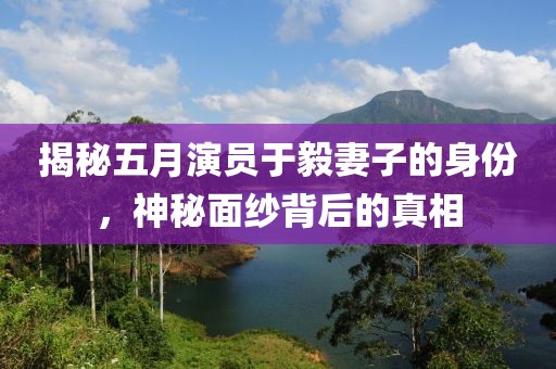 揭秘五月演员于毅妻子的身份，神秘面纱背后的真相