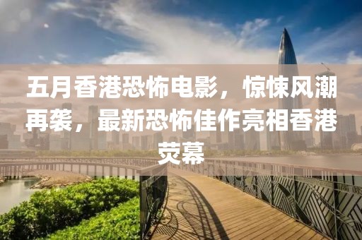 五月香港恐怖电影，惊悚风潮再袭，最新恐怖佳作亮相香港荧幕
