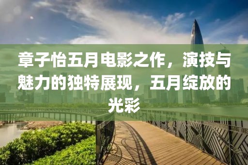 章子怡五月电影之作，演技与魅力的独特展现，五月绽放的光彩