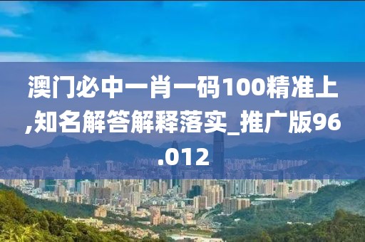 澳门必中一肖一码100精准上,知名解答解释落实_推广版96.012