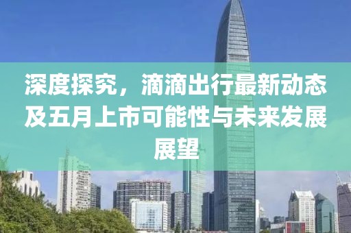 深度探究，滴滴出行最新动态及五月上市可能性与未来发展展望