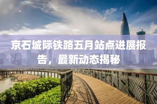 京石城际铁路五月站点进展报告，最新动态揭秘