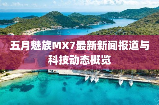 五月魅族MX7最新新闻报道与科技动态概览