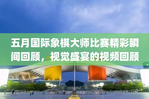 五月国际象棋大师比赛精彩瞬间回顾，视觉盛宴的视频回顾