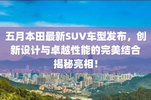 五月本田最新SUV车型发布，创新设计与卓越性能的完美结合揭秘亮相！