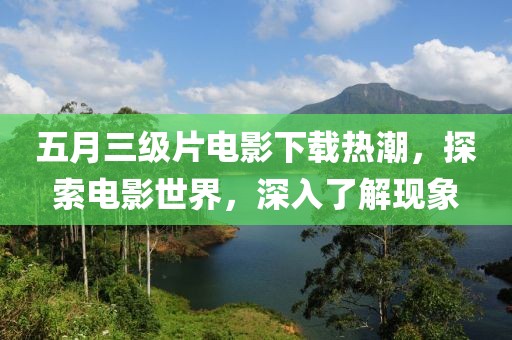 五月三级片电影下载热潮，探索电影世界，深入了解现象