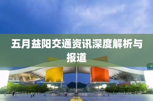 五月益阳交通资讯深度解析与报道