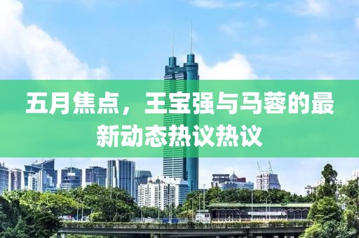 五月焦点，王宝强与马蓉的最新动态热议热议