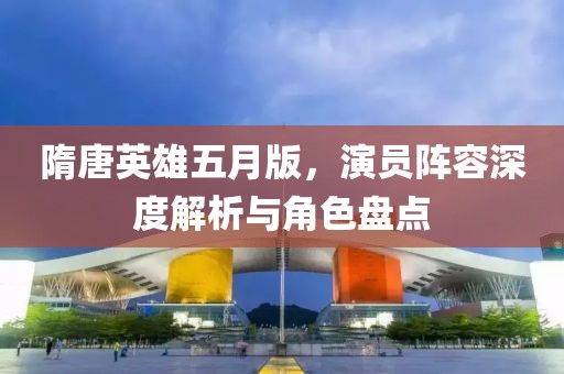 隋唐英雄五月版，演员阵容深度解析与角色盘点