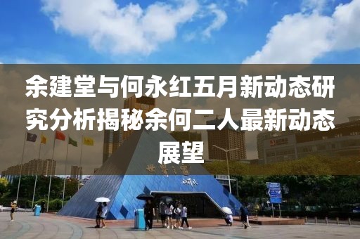 余建堂与何永红五月新动态研究分析揭秘余何二人最新动态展望