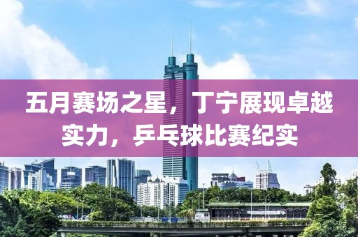五月赛场之星，丁宁展现卓越实力，乒乓球比赛纪实