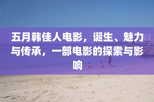 五月韩佳人电影，诞生、魅力与传承，一部电影的探索与影响