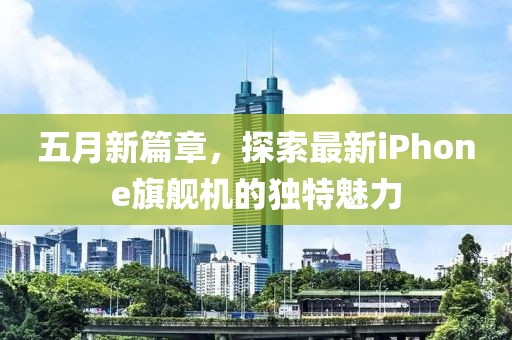 五月新篇章，探索最新iPhone旗舰机的独特魅力