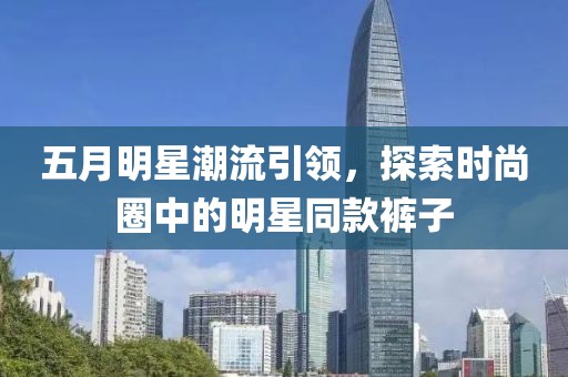 五月明星潮流引领，探索时尚圈中的明星同款裤子
