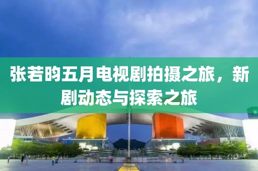张若昀五月电视剧拍摄之旅，新剧动态与探索之旅