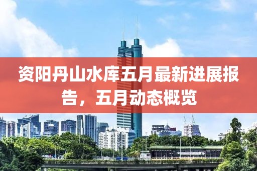 资阳丹山水库五月最新进展报告，五月动态概览