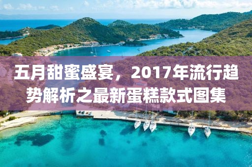 五月甜蜜盛宴，2017年流行趋势解析之最新蛋糕款式图集