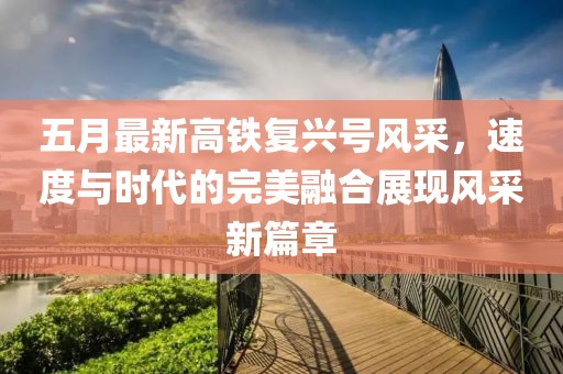 五月最新高铁复兴号风采，速度与时代的完美融合展现风采新篇章
