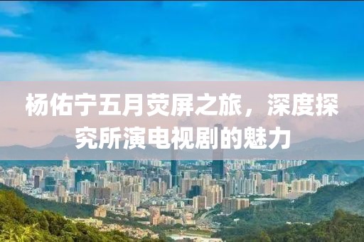 杨佑宁五月荧屏之旅，深度探究所演电视剧的魅力
