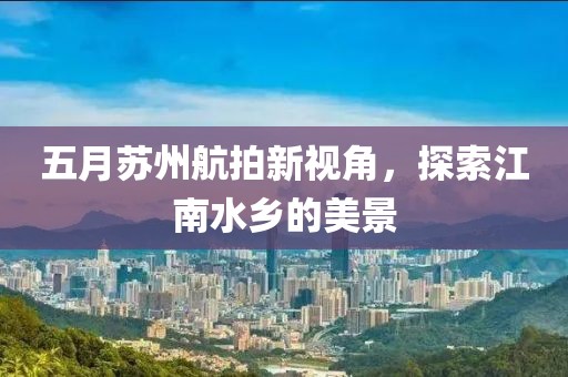 五月苏州航拍新视角，探索江南水乡的美景