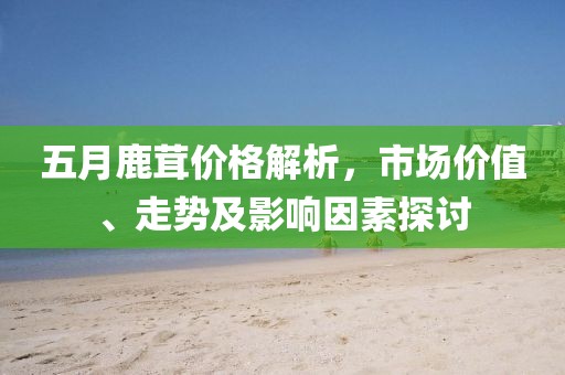 五月鹿茸价格解析，市场价值、走势及影响因素探讨