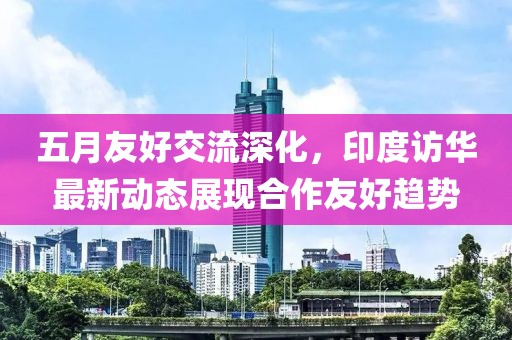 五月友好交流深化，印度访华最新动态展现合作友好趋势
