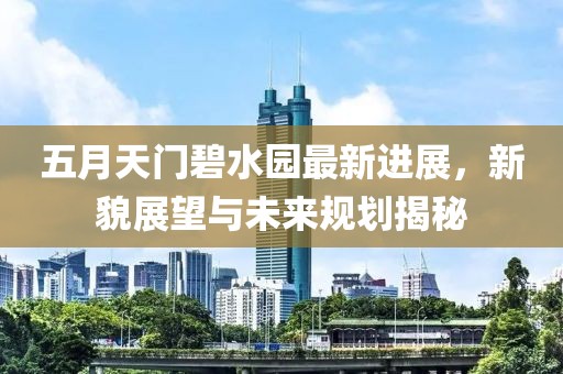 五月天门碧水园最新进展，新貌展望与未来规划揭秘