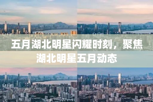 五月湖北明星闪耀时刻，聚焦湖北明星五月动态