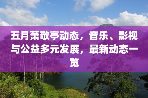 五月萧敬亭动态，音乐、影视与公益多元发展，最新动态一览