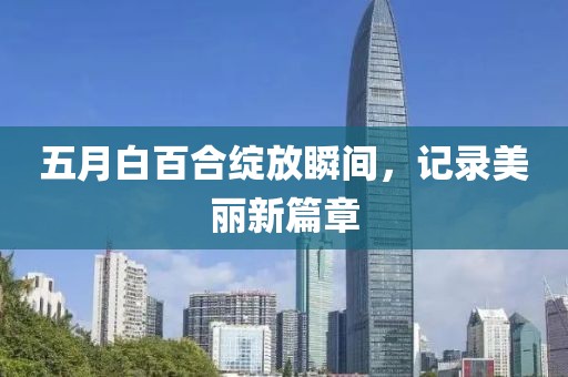 五月白百合绽放瞬间，记录美丽新篇章