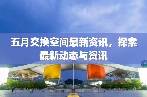 五月交换空间最新资讯，探索最新动态与资讯