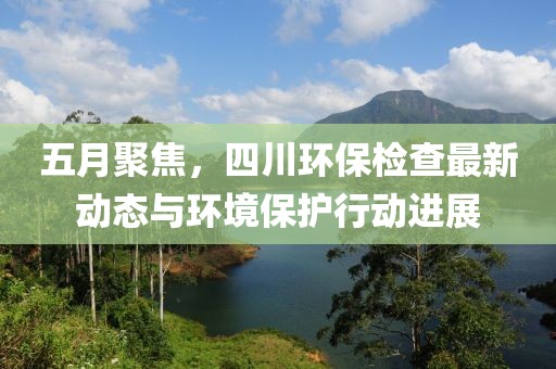 五月聚焦，四川环保检查最新动态与环境保护行动进展