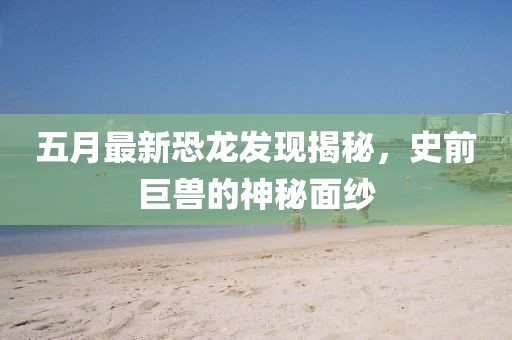 五月最新恐龙发现揭秘，史前巨兽的神秘面纱