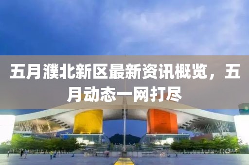 五月濮北新区最新资讯概览，五月动态一网打尽