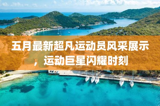 五月最新超凡运动员风采展示，运动巨星闪耀时刻