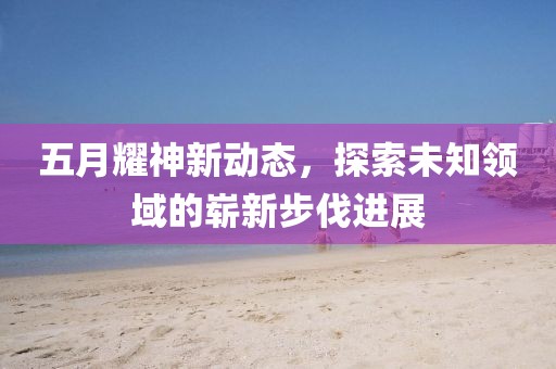 五月耀神新动态，探索未知领域的崭新步伐进展