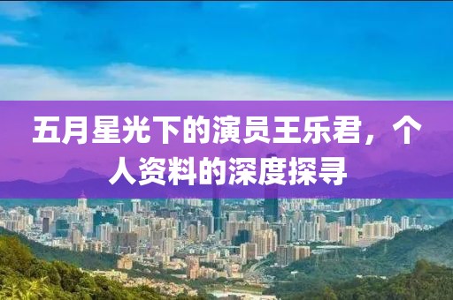 五月星光下的演员王乐君，个人资料的深度探寻