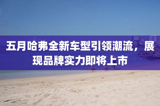 五月哈弗全新车型引领潮流，展现品牌实力即将上市