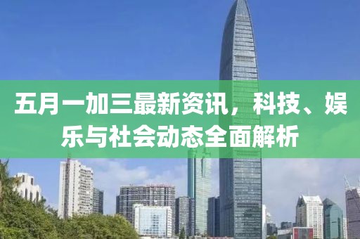 五月一加三最新资讯，科技、娱乐与社会动态全面解析