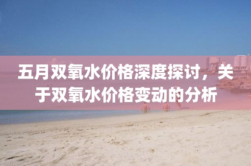 五月双氧水价格深度探讨，关于双氧水价格变动的分析