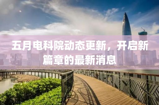 五月电科院动态更新，开启新篇章的最新消息