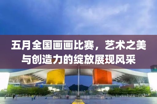 五月全国画画比赛，艺术之美与创造力的绽放展现风采